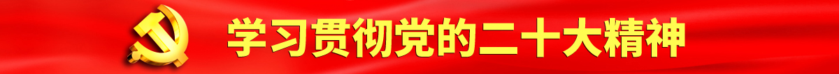 黄色操逼打开认真学习贯彻落实党的二十大会议精神